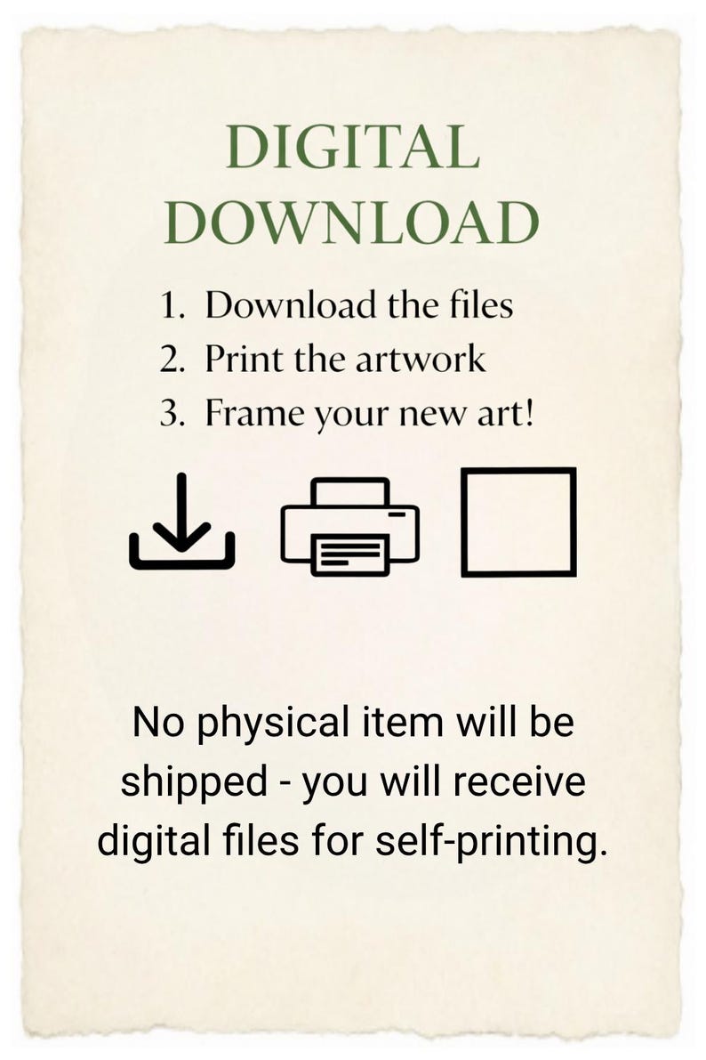 May include: A rectangular informational graphic with a cream-coloured background and deckled edges. It features the text DIGITAL DOWNLOAD, followed by three numbered steps: 1. Download the files, 2. Print the artwork, 3. Frame your new art! Icons of a download arrow, a printer, and a square frame are displayed. Below, the text states: No physical item will be shipped - you will receive digital files for self-printing.