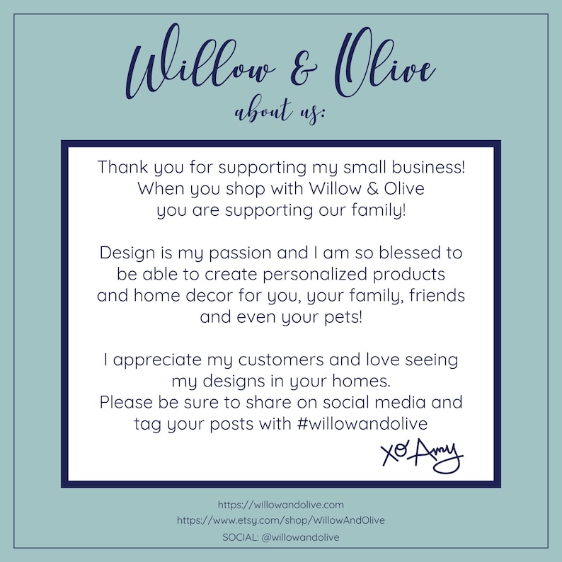 May include: A text-based image with a blue background and white text. The text reads "Willow & Olive about us: Thank you for supporting my small business! When you shop with Willow & Olive you are supporting our family! Design is my passion and I am so blessed to be able to create personalized products and home decor for you, your family, friends and even your pets! I appreciate my customers and love seeing my designs in your homes. Please be sure to share on social media and tag your posts with #willowandolive xo Amy https://willowandolive.com https://www.etsy.com/shop/WillowAndOlive SOCIAL: @willowandolive"