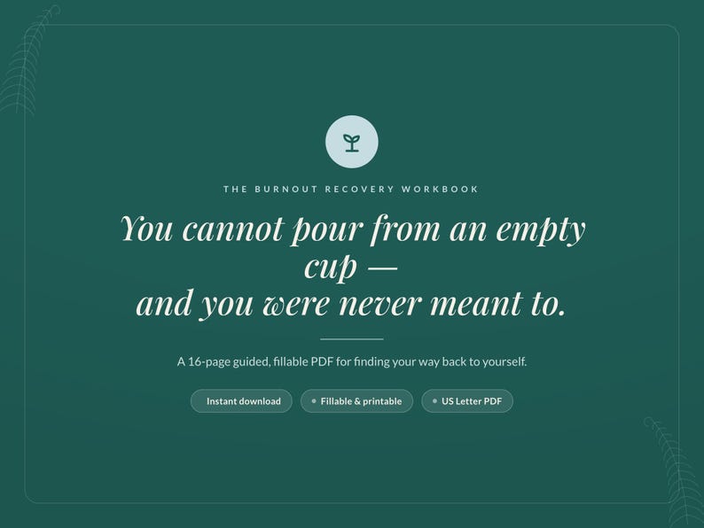 May include: A dark green digital workbook cover titled The Burnout Recovery Workbook. It features the text: You cannot pour from an empty cup &mdash; and you were never meant to. Includes a 16-page guided, fillable PDF, instant download, and US Letter PDF.