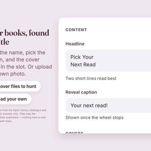 May include: A digital interface screen with the text Your books, found by title, Type the name, pick the edition, and the cover lands in the slot. Or upload your own photo. Buttons labeled No cover files to hunt and Upload your own. Content fields include Headline Pick Your Next Read, Two short lines read best, Reveal caption Your next read!, and Shown once the wheel stops.