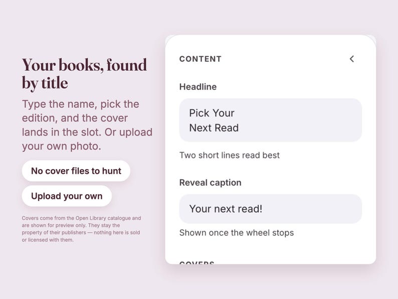 May include: A digital interface screen with the text Your books, found by title, Type the name, pick the edition, and the cover lands in the slot. Or upload your own photo. Buttons labeled No cover files to hunt and Upload your own. Content fields include Headline Pick Your Next Read, Two short lines read best, Reveal caption Your next read!, and Shown once the wheel stops.