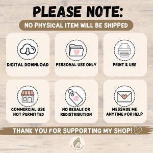 May include: A digital download information graphic with six icons in dashed circles. Text includes: PLEASE NOTE: NO PHYSICAL ITEM WILL BE SHIPPED, DIGITAL DOWNLOAD, PERSONAL USE ONLY, PRINT & USE, COMMERCIAL USE NOT PERMITTED, NO RESALE OR REDISTRIBUTION, MESSAGE ME ANYTIME FOR HELP, THANK YOU FOR SUPPORTING MY SHOP!