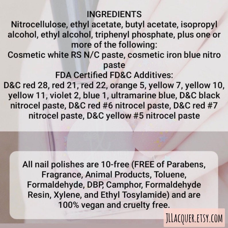 May include: A close-up of a white background with black text listing the ingredients of a nail polish. The ingredients include nitrocellulose, ethyl acetate, butyl acetate, isopropyl alcohol, ethyl alcohol, triphenyl phosphate, and more. The text also lists FDA Certified FD&C Additives, including D&C red 28, red 21, red 22, orange 5, yellow 7, yellow 10, yellow 11, violet 2, blue 1, ultramarine blue, D&C black nitrocel paste, D&C red #6 nitrocel paste, D&C red #7 nitrocel paste, and D&C yellow #5 nitrocel paste. The text also states that all nail polishes are 10-free (FREE of Parabens, Fragrance, Animal Products, Toluene, Formaldehyde, DBP, Camphor, Formaldehyde Resin, Xylene, and Ethyl Tosylamide) and are 100% vegan and cruelty free.