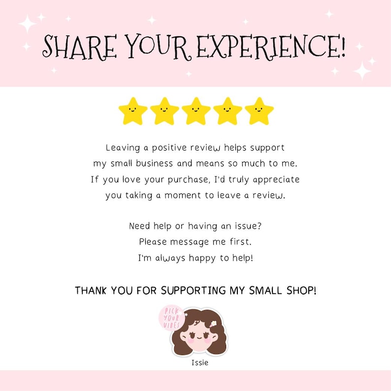 May include: A white card with the text SHARE YOUR EXPERIENCE! above five yellow stars with faces. It includes a request for a positive review, contact instructions for issues, the text THANK YOU FOR SUPPORTING MY SMALL SHOP!, and an Issie logo.