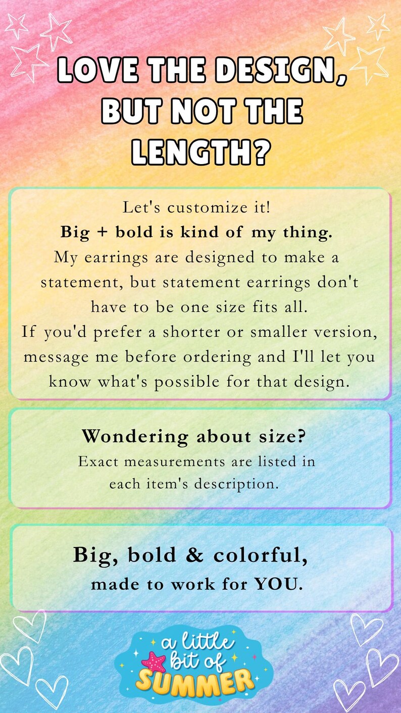 May include: A rectangular informational graphic with a watercolor rainbow background featuring the text: LOVE THE DESIGN, BUT NOT THE LENGTH? Let's customize it! Big + bold is kind of my thing. My earrings are designed to make a statement. Wondering about size? Big, bold & colorful, made to work for YOU. a little bit of SUMMER.