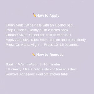 May include: A light purple background with text that reads "How to Apply" and "How to Remove". Instructions include cleaning nails, prepping cuticles, choosing sizes, applying adhesive tabs, and pressing on nails. Removal instructions are also included.