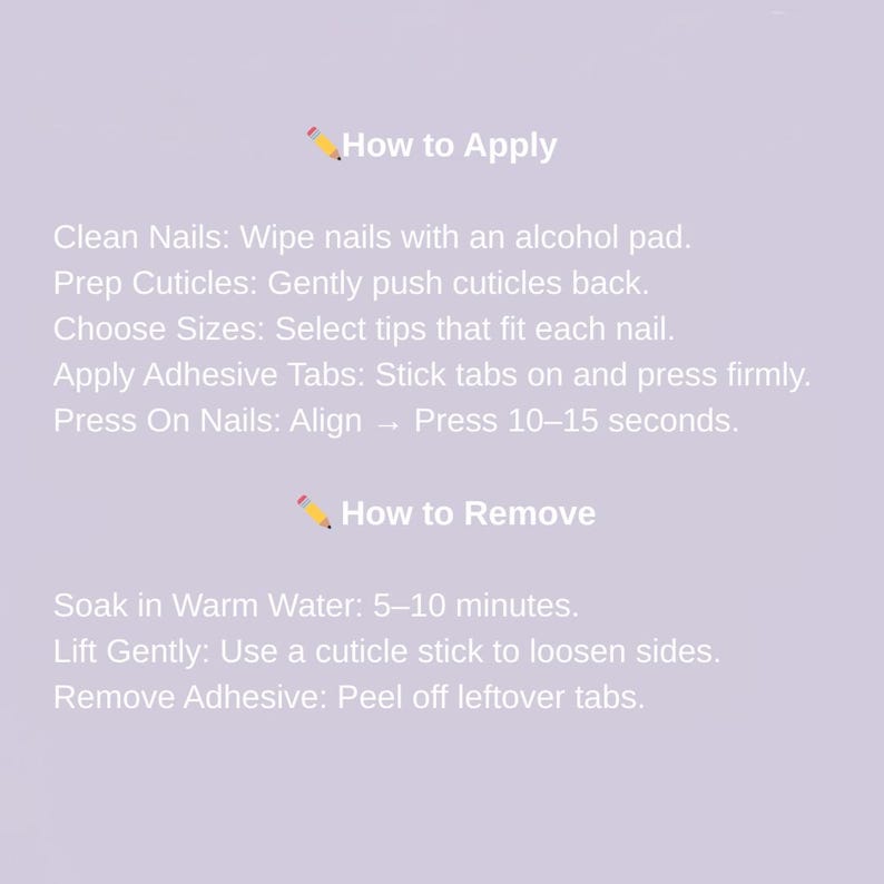 May include: A light purple background with text that reads "How to Apply" and "How to Remove". Instructions include cleaning nails, prepping cuticles, choosing sizes, applying adhesive tabs, and pressing on nails. Removal instructions are also included.