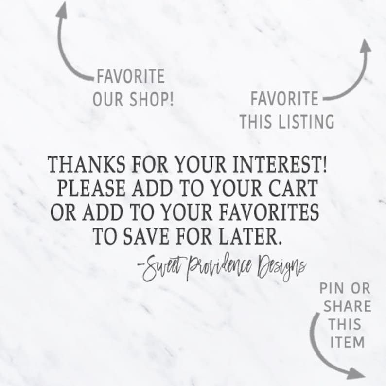 May include: Text graphic on a white marble background with the text "FAVORITE OUR SHOP!" and "FAVORITE THIS LISTING" with arrows pointing to the text. The text also reads "THANKS FOR YOUR INTEREST! PLEASE ADD TO YOUR CART OR ADD TO YOUR FAVORITES TO SAVE FOR LATER. -Sweet Providence Designs" and "PIN OR SHARE THIS ITEM" with an arrow pointing to the text.