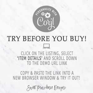 May include: A white and gray graphic with the text "PERSONALIZE WITH Corjl" in a circle with gears. The text "TRY BEFORE YOU BUY!" is in large, bold, gray letters. Below the text is a gray laptop icon. The text "CLICK ON THE LISTING, SELECT 'ITEM DETAILS' AND SCROLL DOWN TO THE DEMO URL LINK" is in gray. The text "COPY & PASTE THE LINK INTO A NEW BROWSER WINDOW & TRY IT OUT!" is in gray. The text "Sweet Providence Designs" is in gray.