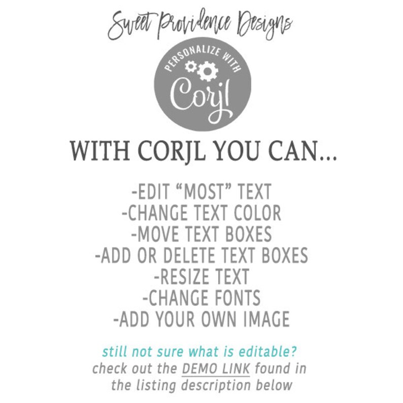 May include: A gray circle with the text "PERSONALIZE WITH Corjl" and a gear icon. The text "WITH CORJL YOU CAN..." is below the circle. A list of features is below the text, including "EDIT "MOST" TEXT", "CHANGE TEXT COLOR", "MOVE TEXT BOXES", "ADD OR DELETE TEXT BOXES", "RESIZE TEXT", "CHANGE FONTS", and "ADD YOUR OWN IMAGE". The text "still not sure what is editable? check out the DEMO LINK found in the listing description below" is at the bottom of the image.
