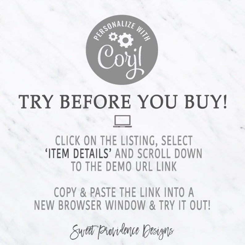 May include: A white and gray graphic with the text "PERSONALIZE WITH Corjl" in a circle with gears. The text "TRY BEFORE YOU BUY!" is in large, bold, gray letters. Below the text is a gray laptop icon. The text "CLICK ON THE LISTING, SELECT 'ITEM DETAILS' AND SCROLL DOWN TO THE DEMO URL LINK" is in gray. The text "COPY & PASTE THE LINK INTO A NEW BROWSER WINDOW & TRY IT OUT!" is in gray. The text "Sweet Providence Designs" is in gray.