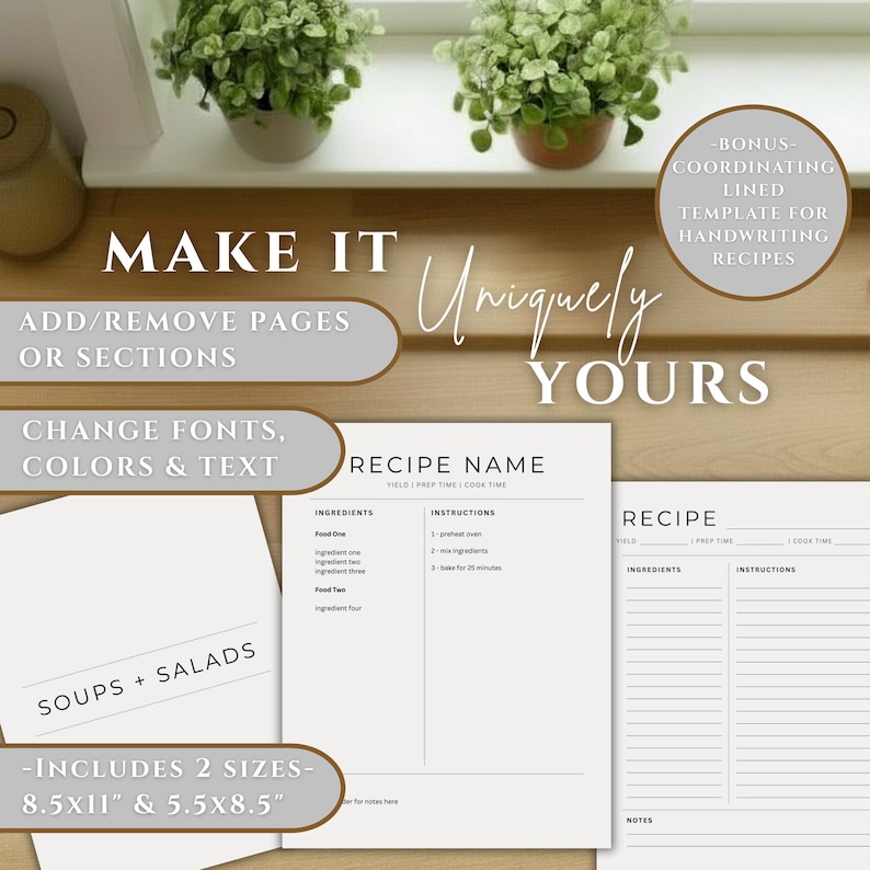 May include: A digital recipe template set featuring white pages with black text, including sections for recipe name, yield, prep time, cook time, ingredients, and instructions. Text includes "MAKE IT Uniquely YOURS", "ADD/REMOVE PAGES OR SECTIONS", "CHANGE FONTS, COLORS & TEXT", "BONUS COORDINATING LINED TEMPLATE FOR HANDWRITING RECIPES", "SOUPS + SALADS", and "INCLUDES 2 SIZES 8.5x11" & 5.5x8.5".