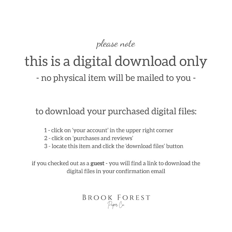 May include: A digital download instruction card with dark gray text on a white background. It states: please note this is a digital download only - no physical item will be mailed to you - to download your purchased digital files: 1 - click on 'your account' in the upper right corner 2 - click on 'purchases and reviews' 3 - locate this item and click the 'download files' button if you checked out as a guest - you will find a link to download the digital files in your confirmation email. Brook Forest Paper Co.