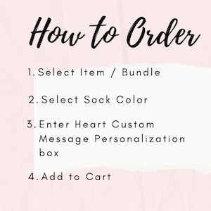 May include: A light pink informational graphic with black text titled How to Order. The steps are: 1. Select Item / Bundle, 2. Select Sock Color, 3. Enter Heart Custom Message Personalization box, 4. Add to Cart. The text is on a white background.