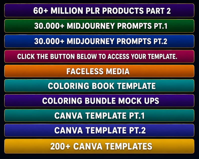 May include: A vertical stack of ten rectangular buttons in various colors, each featuring white text. The buttons read: 60+ MILLION PLR PRODUCTS PART 2, 30.000+ MIDJOURNEY PROMPTS PT.1, 30.000+ MIDJOURNEY PROMPTS PT.2, CLICK THE BUTTON BELOW TO ACCESS YOUR TEMPLATE, FACELESS MEDIA, COLORING BOOK TEMPLATE, COLORING BUNDLE MOCK UPS, CANVA TEMPLATE PT.1, CANVA TEMPLATE PT.2, and 200+ CANVA TEMPLATES.