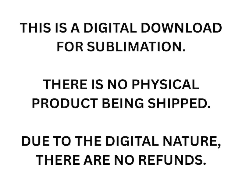 Op de afbeelding: Een witte achtergrond met zwarte tekst die luidt: THIS IS A DIGITAL DOWNLOAD FOR SUBLIMATION. THERE IS NO PHYSICAL PRODUCT BEING SHIPPED. DUE TO THE DIGITAL NATURE, THERE ARE NO REFUNDS. De tekst is weergegeven in een schreefloos lettertype.