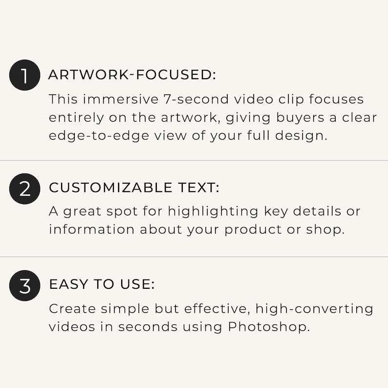 May include: A white informational graphic with three numbered black circles. The text reads: 1 ARTWORK-FOCUSED: This immersive 7-second video clip focuses entirely on the artwork, 2 CUSTOMIZABLE TEXT: A great spot for highlighting key details, 3 EASY TO USE: Create simple but effective, high-converting videos in seconds using Photoshop.