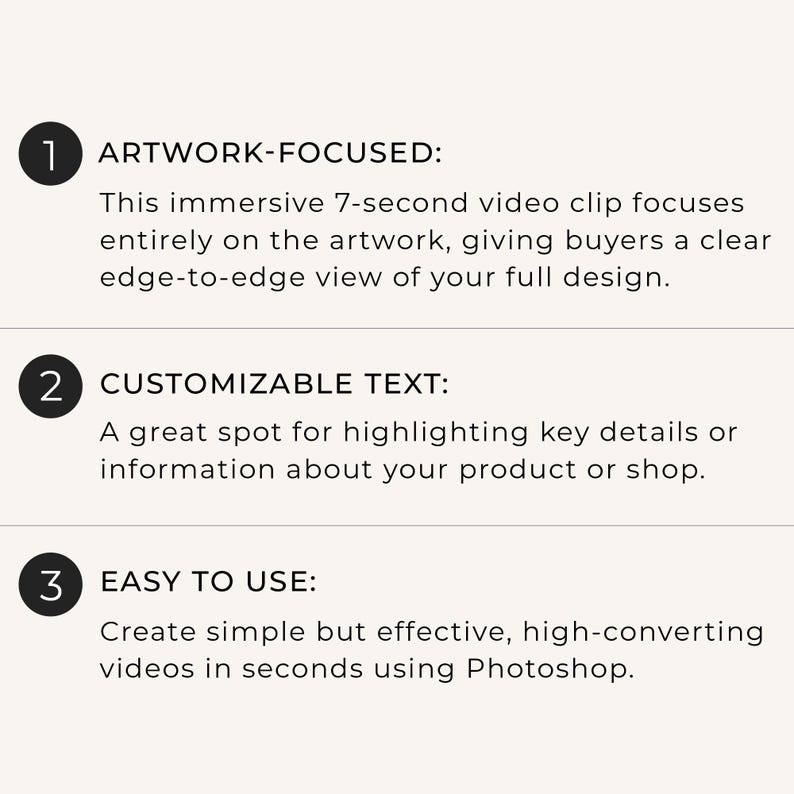 May include: A white informational graphic with three numbered black circles. The text reads: 1 ARTWORK-FOCUSED: This immersive 7-second video clip focuses entirely on the artwork, 2 CUSTOMIZABLE TEXT: A great spot for highlighting key details, 3 EASY TO USE: Create simple but effective, high-converting videos in seconds using Photoshop.