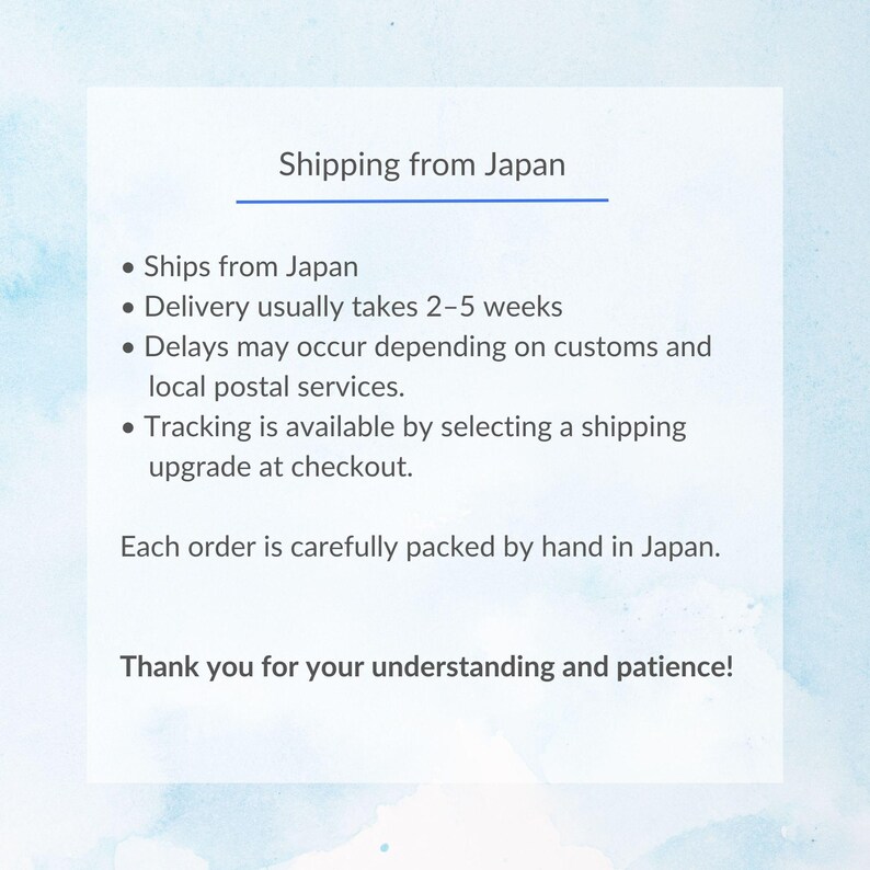 May include: A white rectangular informational card with a light blue watercolor background. The text reads: Shipping from Japan, Ships from Japan, Delivery usually takes 2-5 weeks, Delays may occur, Tracking is available, Each order is packed by hand.