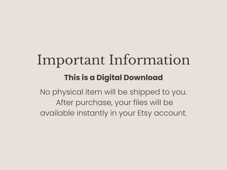 May include: A light beige digital graphic with dark text that reads: Important Information. This is a Digital Download. No physical item will be shipped to you. After purchase, your files will be available instantly in your Etsy account.