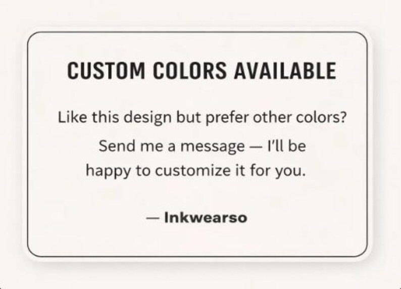 May include: A white rectangular sign with rounded corners displays the text "CUSTOM COLORS AVAILABLE." The text below reads, "Like this design but prefer other colours? Send me a message &mdash; I'll be happy to customise it for you." The sign is signed "- Inkwearso."