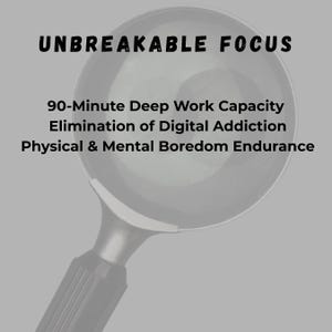 May include: A black and white image with the text "UNBREAKABLE FOCUS" at the top. Below the text are the words "90-Minute Deep Work Capacity", "Elimination of Digital Addiction", and "Physical & Mental Boredom Endurance". The image has a magnifying glass in the center.
