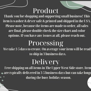 May include: Text on a dark grey background with a white outline. The text reads "Product", "Thank you for shopping and supporting small business! This item is washer & dryer safe & printed and shipped in the USA. Please note, because the items are made to order, all sales are final, please double check the size chart and colour options. If you have any issues at all, please reach out.", "Processing", "We take 3-5 days to create. On average your item will be ready to ship in 3 business days.", "Delivery", "Free shipping on all items in The Upper West Side store. Items are typically delivered in 3-5 business days but can take longer during the busy holiday season."