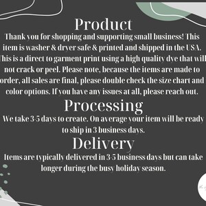 May include: Text on a dark gray background with a white and green abstract design. The text reads: "Product", "Thank you for shopping and supporting small business! This item is washer & dryer safe & printed and shipped in the USA. This is a direct to garment print using a high quality dye that will not crack or peel. Please note, because the items are made to order, all sales are final, please double check the size chart and color options. If you have any issues at all, please reach out.", "Processing", "We take 3-5 days to create. On average your item will be ready to ship in 3 business days.", "Delivery", "Items are typically delivered in 3-5 business days but can take longer during the busy holiday season."