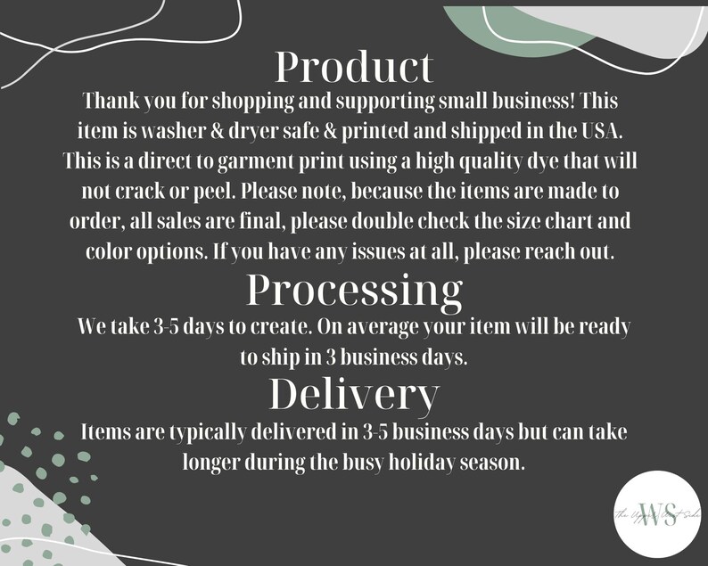 May include: Text on a dark gray background with a white and green abstract design. The text reads: "Product", "Thank you for shopping and supporting small business! This item is washer & dryer safe & printed and shipped in the USA. This is a direct to garment print using a high quality dye that will not crack or peel. Please note, because the items are made to order, all sales are final, please double check the size chart and color options. If you have any issues at all, please reach out.", "Processing", "We take 3-5 days to create. On average your item will be ready to ship in 3 business days.", "Delivery", "Items are typically delivered in 3-5 business days but can take longer during the busy holiday season."