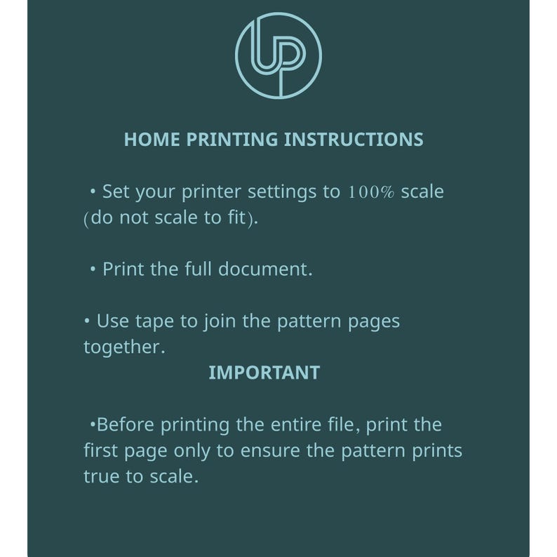 May include: A teal graphic with white text providing home printing instructions. The instructions include setting printer settings to 100% scale, printing the full document, and using tape to join pattern pages. The text also emphasizes the importance of printing the first page to ensure the pattern prints true to scale.
