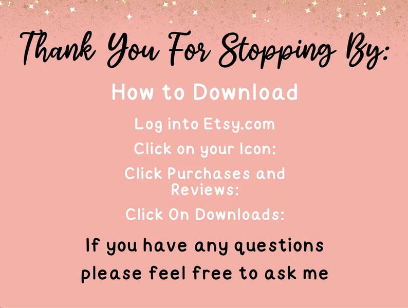 May include: A pink informational graphic with black and white text that reads: Thank You For Stopping By: How to Download, Log into Etsy.com, Click on your Icon, Click Purchases and Reviews, Click On Downloads, If you have any questions please feel free to ask me.