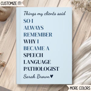May include: A light blue hardcover notebook with dark blue text that reads: Things my clients said SO I ALWAYS REMEMBER WHY I BECAME A SPEECH LANGUAGE PATHOLOGIST Sarah Brown with a heart symbol. The cover features a customizable design.