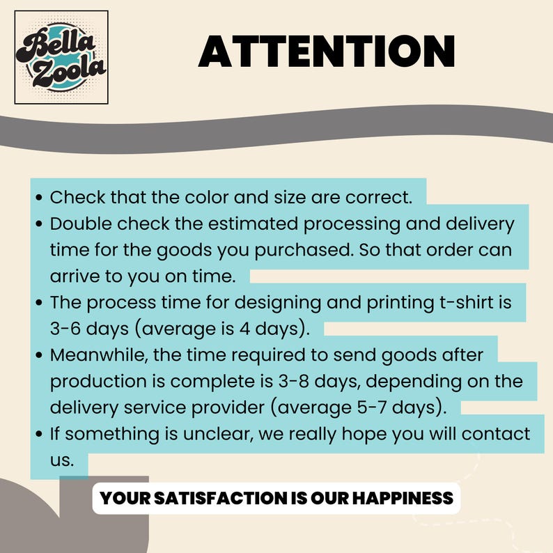 May include: The image features the Bella Zoola logo and the word "ATTENTION" in bold black letters. Below, a list of bullet points provides information about order processing, including checking color and size, processing times, and delivery estimates. The phrase "YOUR SATISFACTION IS OUR HAPPINESS" is at the bottom.