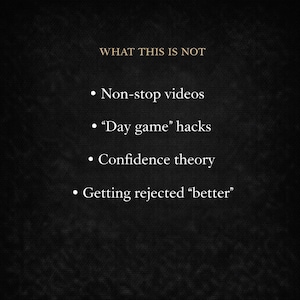 May include: A dark background with the text "WHAT THIS IS NOT" in gold. Below, bullet points list: "Non-stop videos," "Day game' hacks," "Confidence theory," and "Getting rejected 'better'" in white text.