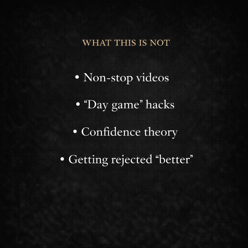 May include: A dark background with the text "WHAT THIS IS NOT" in gold. Below, bullet points list: "Non-stop videos," "Day game' hacks," "Confidence theory," and "Getting rejected 'better'" in white text.