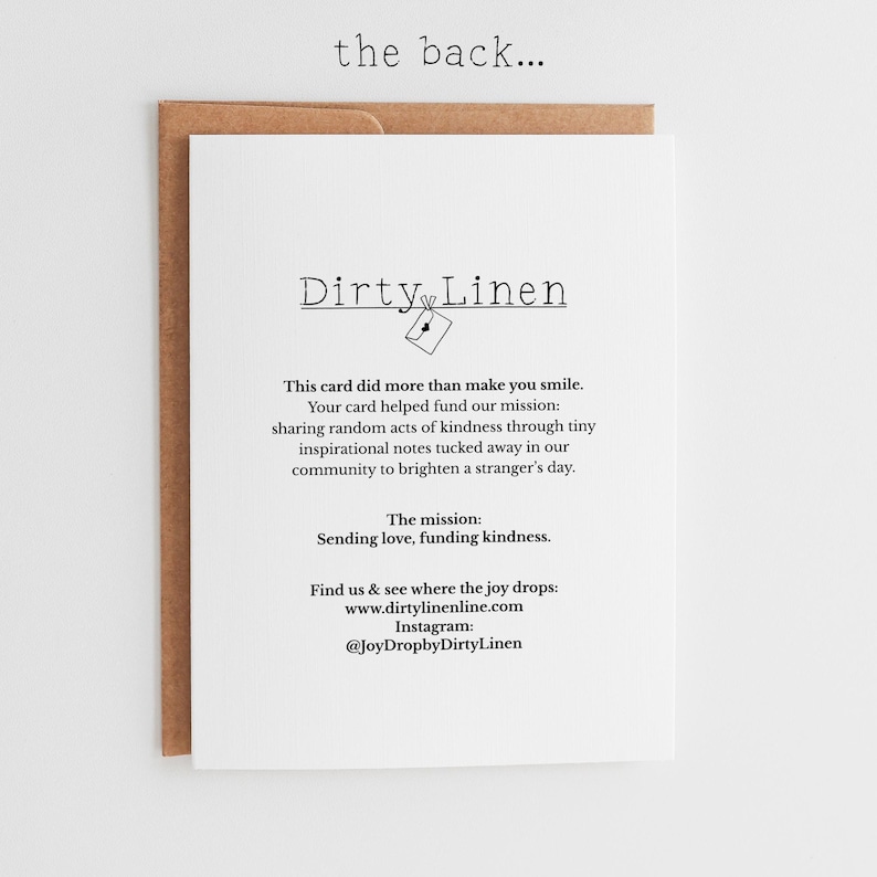 May include: A white greeting card with black text that reads: the back... Dirty Linen, This card did more than make you smile. Your card helped fund our mission: sharing random acts of kindness through tiny inspirational notes. The mission: Sending love, funding kindness. Find us at www.dirtylinenline.com and Instagram @JoyDropbyDirtyLinen.