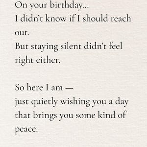 May include: A card with text that reads, "On your birthday... I didn't know if I should reach out. But staying silent didn't feel right either. So here I am - just quietly wishing you a day that brings you some kind of peace."