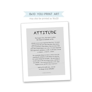 May include: A printable 8x10 inch inspirational quote about the importance of attitude. The quote is in black text on a light gray background with a white border. The quote reads: "The longer I live, the more I realize the impact of attitude on life. Attitude to me is more important than facts. It is more important than the past, than education, than money, than circumstances, than failures, than successes, than what other people think or say or do. It is more important than appearance, giftedness, or skill. It will make or break a company... a church... a home. The remarkable thing is we have a choice every day regarding the attitude we will embrace for that day. We cannot change the inevitable. The only thing we can do is play on the one string we have, and that is our attitude. I am convinced that life is 10% what happens to me, and 90% how I react to it. And so it is with you... we are in charge of our attitudes! - Charles Swindoll"