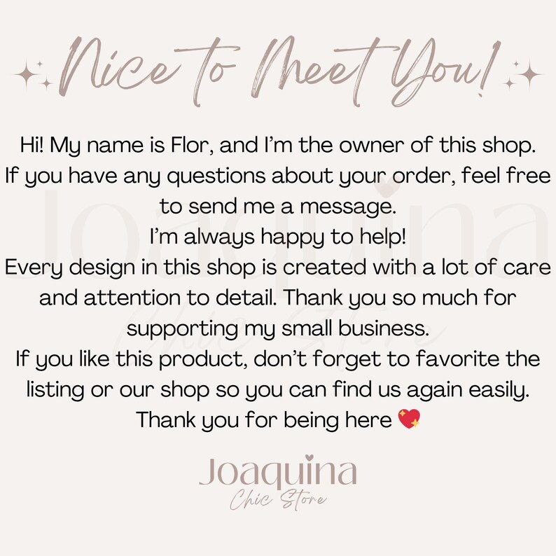 Pu&ograve; includere: Grafica beige chiaro con il testo "Nice to Meet You!" e un messaggio dalla proprietaria del negozio, Flor. Il messaggio ringrazia i clienti per il loro supporto e li incoraggia a mettere il negozio tra i preferiti. Il nome del negozio "Joaquina Chic Store" &egrave; in basso.