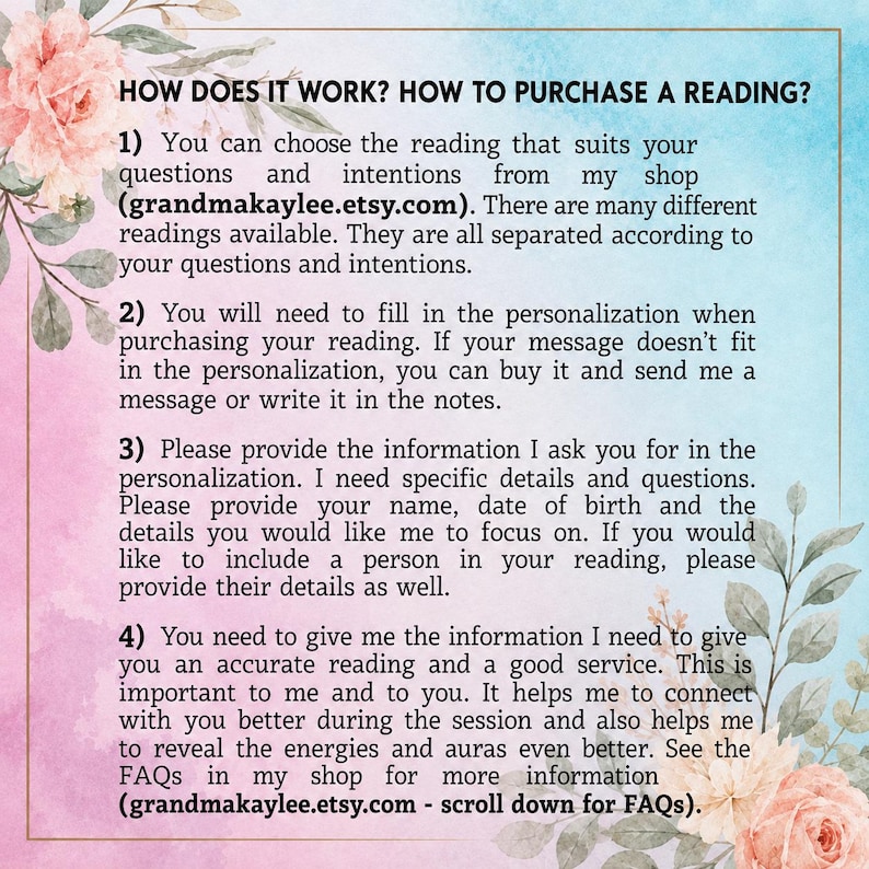 May include: An informational graphic with a watercolor floral border in pink and blue tones. The text reads: HOW DOES IT WORK? HOW TO PURCHASE A READING? 1) Choose your reading at grandmakaylee.etsy.com. 2) Fill in personalization. 3) Provide details. 4) Provide information for accuracy. See FAQs at grandmakaylee.etsy.com.