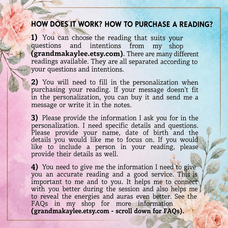 May include: An informational graphic with a watercolor floral border in pink and blue tones. The text reads: HOW DOES IT WORK? HOW TO PURCHASE A READING? 1) Choose your reading at grandmakaylee.etsy.com. 2) Fill in personalization. 3) Provide details. 4) Provide information for accuracy. See FAQs at grandmakaylee.etsy.com.