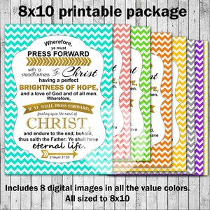 May include: Printable 8x10 inch package of eight digital images featuring a religious quote in various colors. The quote reads "Wherefore, ye must PRESS FORWARD with a steadfastness in Christ having a perfect BRIGHTNESS OF HOPE, and a love of God and of all men. Wherefore, IF YE SHALL PRESS FORWARD, feasting upon the word of CHRIST, and endure to the end, behold, thus saith the Father: Ye shall have eternal life. 2 Nephi 31:20".