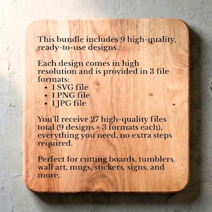 May include: A light brown wooden cutting board with black text that reads: This bundle includes 9 high-quality, ready-to-use designs. Each design comes in high resolution and is provided in 3 file formats: 1 SVG file, 1 PNG file, 1 JPG file. You will receive 27 high-quality files total.