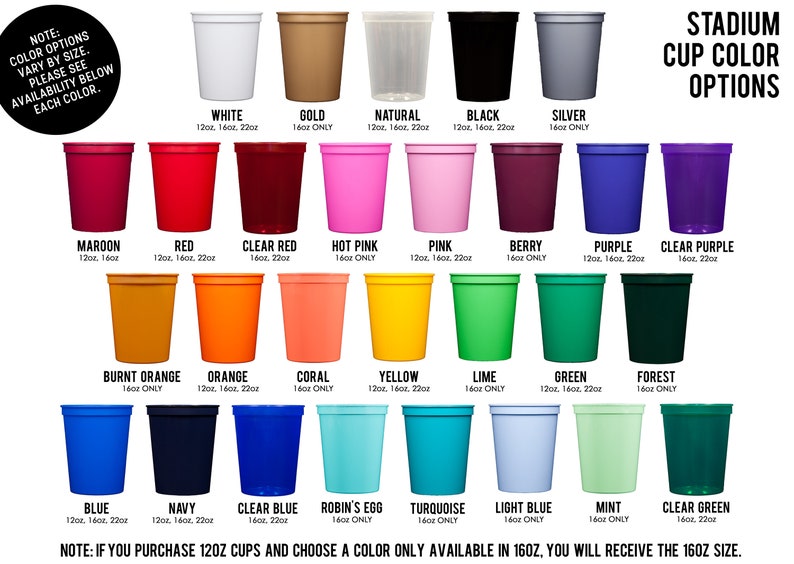 May include: A chart showing different color options for stadium cups. The cups are available in 12, 16, and 22 ounce sizes. The colors include white, gold, natural, black, silver, maroon, red, clear red, hot pink, pink, berry, purple, clear purple, burnt orange, orange, coral, yellow, lime, green, forest, blue, navy, clear blue, robin's egg, turquoise, light blue, mint, and clear green.