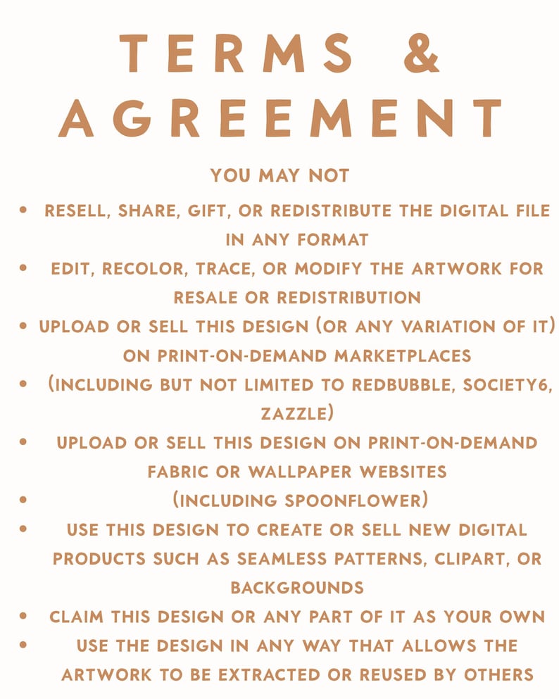 May include: A digital document titled TERMS & AGREEMENT in light brown text on a white background. It lists restrictions including prohibitions on reselling, sharing, gifting, redistributing, editing, or modifying the digital file for commercial use.