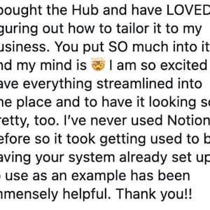 K&ouml;nnte beinhalten: Eine digitale Kundenbewertung in schwarzer Schrift auf wei&szlig;em Hintergrund. Der Text lautet: I bought the Hub and have LOVED figuring out how to tailor it to my business. You put SO much into it and my mind is blown. I am so excited to have everything streamlined into one place and to have it looking so pretty, too. I've never used Notion before so it took getting used to but having your system already set up to use as an example has been immensely helpful. Thank you!!