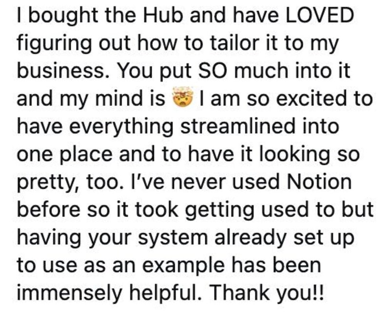 K&ouml;nnte beinhalten: Eine digitale Kundenbewertung in schwarzer Schrift auf wei&szlig;em Hintergrund. Der Text lautet: I bought the Hub and have LOVED figuring out how to tailor it to my business. You put SO much into it and my mind is blown. I am so excited to have everything streamlined into one place and to have it looking so pretty, too. I've never used Notion before so it took getting used to but having your system already set up to use as an example has been immensely helpful. Thank you!!