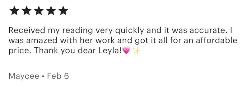 May include: A customer review with five black star ratings. The text reads: "Received my reading very quickly and it was accurate. I was amazed with her work and got it all for an affordable price. Thank you dear Leyla!" Signed Maycee, Feb 6.