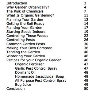 May include: A black and white list of chapter titles and page numbers for a book about organic gardening. The chapters include "Introduction", "Why Garden Organically?", "The Risk of Chemicals", "What Is Organic Gardening?", "Planning Your Garden", "Getting the Soil Ready", "Planting Your Garden", "Starting Seeds Indoors", "Controlling Those Weeds", "Controlling Pests", "Common Garden Pests", "Making Your Own Compost", "Tending the Garden", "Wintering Your Garden", "Recipes for your Organic Garden", "Organic Fertilizer", "Garlic Pest Control Spray", "Dormant Oil", "Homemade Insecticidal Soap", "All Purpose Pest Control Spray", "Bug Juice", and "Conclusion".