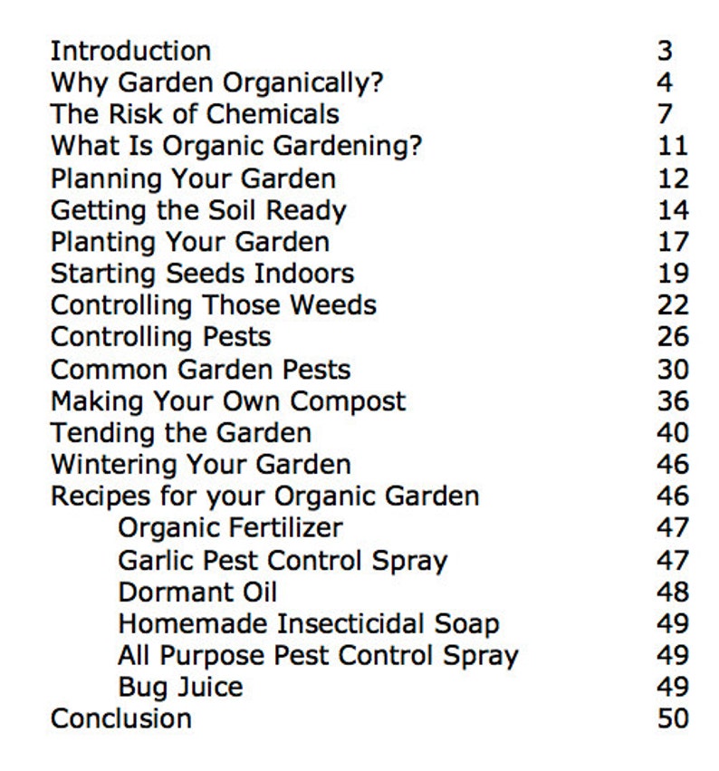 May include: A black and white list of chapter titles and page numbers for a book about organic gardening. The chapters include "Introduction", "Why Garden Organically?", "The Risk of Chemicals", "What Is Organic Gardening?", "Planning Your Garden", "Getting the Soil Ready", "Planting Your Garden", "Starting Seeds Indoors", "Controlling Those Weeds", "Controlling Pests", "Common Garden Pests", "Making Your Own Compost", "Tending the Garden", "Wintering Your Garden", "Recipes for your Organic Garden", "Organic Fertilizer", "Garlic Pest Control Spray", "Dormant Oil", "Homemade Insecticidal Soap", "All Purpose Pest Control Spray", "Bug Juice", and "Conclusion".